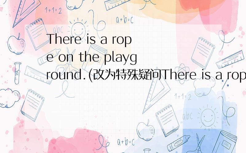 There is a rope on the playground.(改为特殊疑问There is a rope on the playground.(改为特殊疑问句)