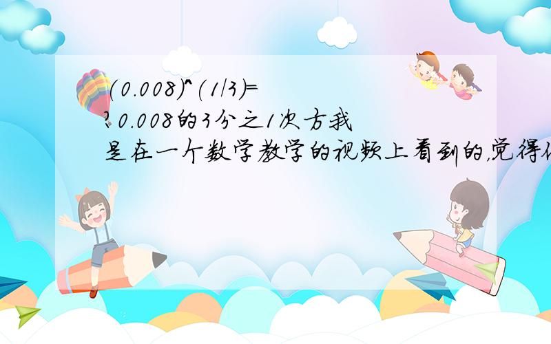 (0.008)^(1/3)=?0.008的3分之1次方我是在一个数学教学的视频上看到的，觉得他说错了。一时又忘记是多少了