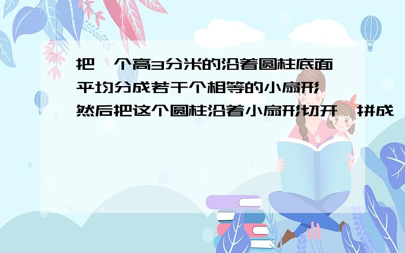 把一个高3分米的沿着圆柱底面平均分成若干个相等的小扇形,然后把这个圆柱沿着小扇形切开,拼成一个近似的小长方体,已知长方体的宽是1分米,求这个长方体的体积