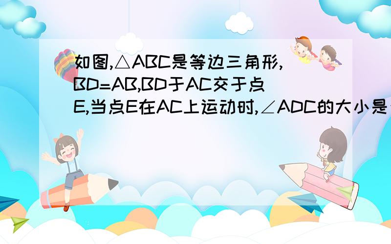 如图,△ABC是等边三角形,BD=AB,BD于AC交于点E,当点E在AC上运动时,∠ADC的大小是否