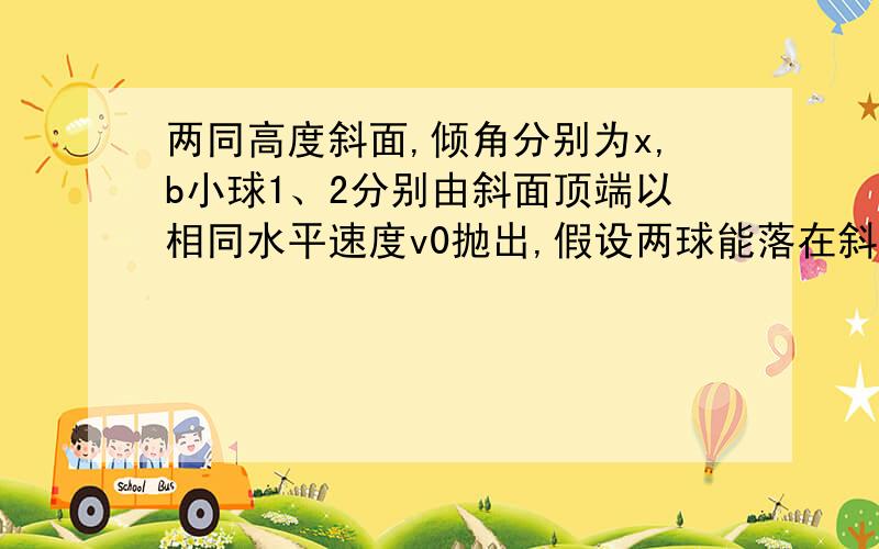 两同高度斜面,倾角分别为x,b小球1、2分别由斜面顶端以相同水平速度v0抛出,假设两球能落在斜面上,则：1、飞行时间比 2、水平位移比 3、竖直下落高度比