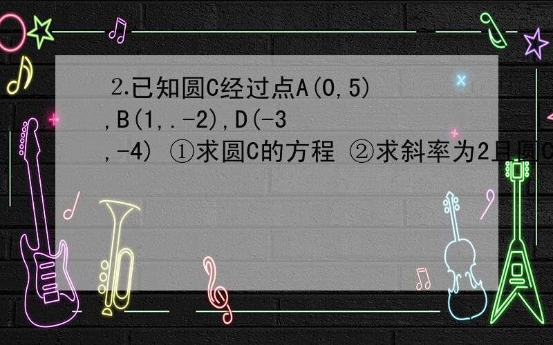 ⒉已知圆C经过点A(0,5),B(1,.-2),D(-3,-4) ①求圆C的方程 ②求斜率为2且圆C相切的直线方程