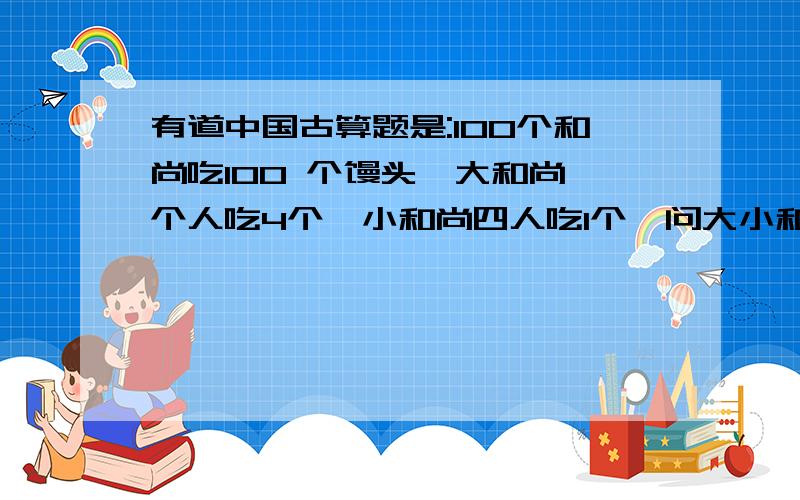 有道中国古算题是:100个和尚吃100 个馒头,大和尚一个人吃4个,小和尚四人吃1个,问大小和尚有道中国古算题是:100个和尚吃100个馒头,大和尚一个人吃4个,小和尚四人吃1个,问大小和尚各多少人?