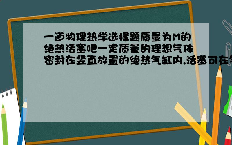 一道物理热学选择题质量为M的绝热活塞吧一定质量的理想气体密封在竖直放置的绝热气缸内,活塞可在气缸内无摩擦滑动.现通过电热丝对理想气体十分缓慢的加热,设气缸处在大气中,大气压