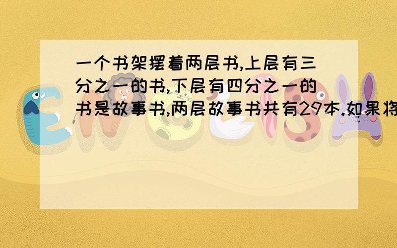 一个书架摆着两层书,上层有三分之一的书,下层有四分之一的书是故事书,两层故事书共有29本.如果将下层书取出2本放到上层,这时上下两层书本数相等.问原来上,下层各有多少本书?