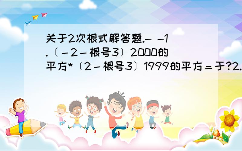 关于2次根式解答题.- -1.〔－2－根号3〕2000的平方*〔2－根号3〕1999的平方＝于?2.若ab小于0,则根号下－a的平方b＝?3.Y分之2*根号下XY的5的平方*〔－M分之1*根号下M的平方,分之N的平方〕除以根号