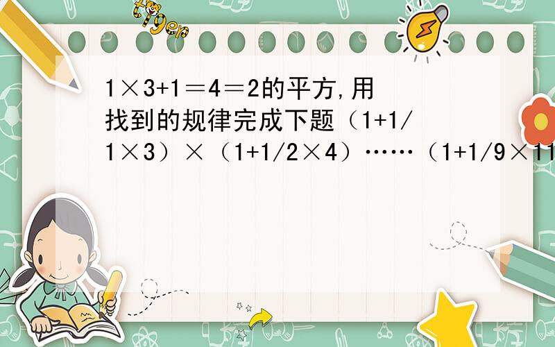 1×3+1＝4＝2的平方,用找到的规律完成下题（1+1/1×3）×（1+1/2×4）……（1+1/9×11）