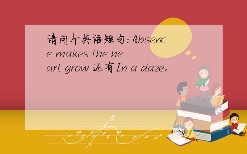 请问个英语短句：Absence makes the heart grow 还有In a daze,