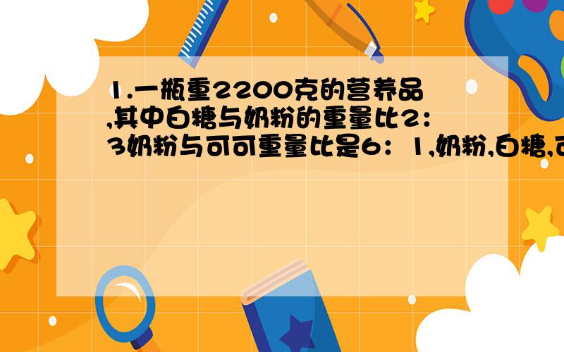 1.一瓶重2200克的营养品,其中白糖与奶粉的重量比2：3奶粉与可可重量比是6：1,奶粉,白糖,可2.某施工队要安装960米的下水道,6天安装了288米,照这样的速度,剩下的任务还要多少天可以完成? 3.一