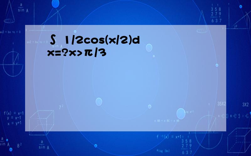 ∫ 1/2cos(x/2)dx=?x>π/3