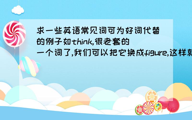 求一些英语常见词可为好词代替的例子如think,很老套的一个词了,我们可以把它换成figure,这样就比较新鲜,还有那些可以这样的例子呢?越多越好啊!