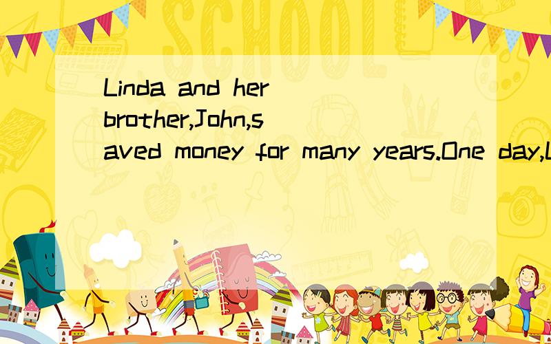 Linda and her brother,John,saved money for many years.One day,Linda emptied her money jar.“I would like to help other people with the money,” she said.John also emptied his money jar.　　“We can do a lot for others with all the money,” John