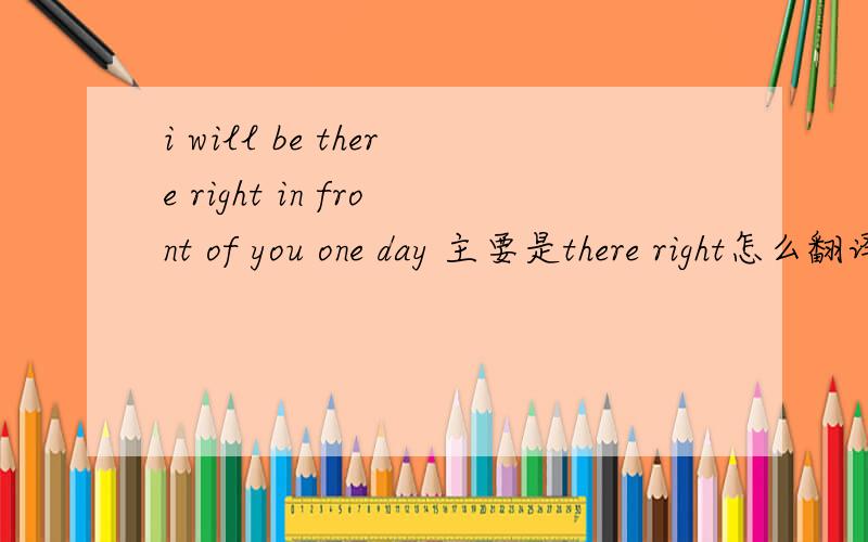 i will be there right in front of you one day 主要是there right怎么翻译，我知道大概意思是有一天我会在你面前