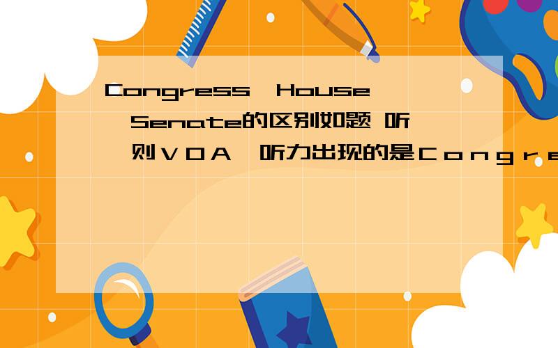 Congress,House,Senate的区别如题 听一则ＶＯＡ,听力出现的是Ｃｏｎｇｒｅｓｓ,答案是ＨｏｕｓｅａｎｄＳｅｎａｔｅ.请问这３者的联系和区别.