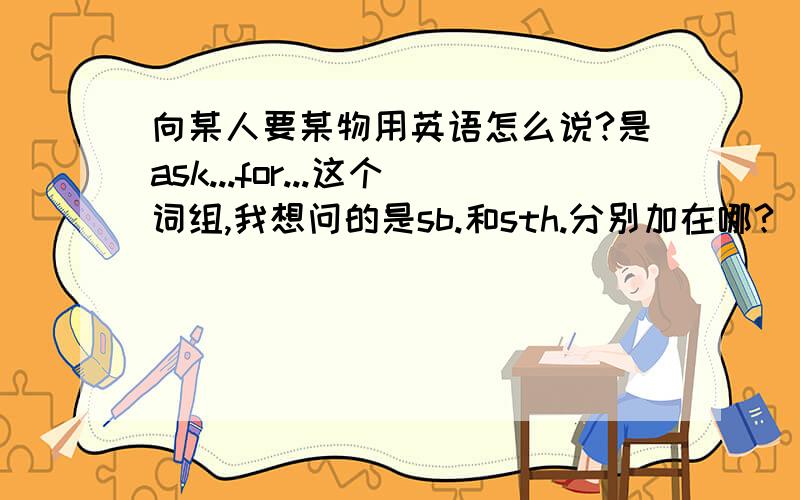 向某人要某物用英语怎么说?是ask...for...这个词组,我想问的是sb.和sth.分别加在哪?