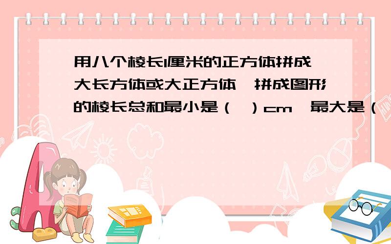 用八个棱长1厘米的正方体拼成大长方体或大正方体,拼成图形的棱长总和最小是（ ）cm,最大是（ ）