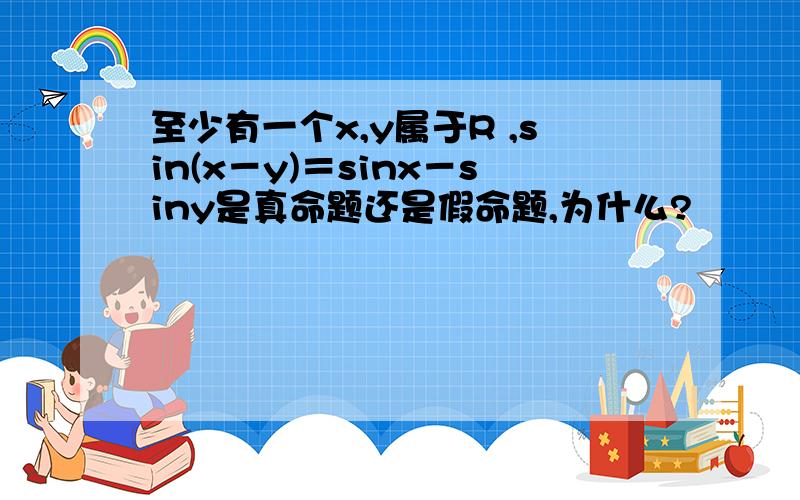 至少有一个x,y属于R ,sin(x－y)＝sinx－siny是真命题还是假命题,为什么?