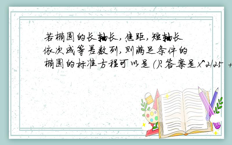 若椭圆的长轴长,焦距,短轴长依次成等差数列,则满足条件的椭圆的标准方程可以是（）?答案是x^2/25 +y^2/9 =1或 x^2/100 +y^2/36=1