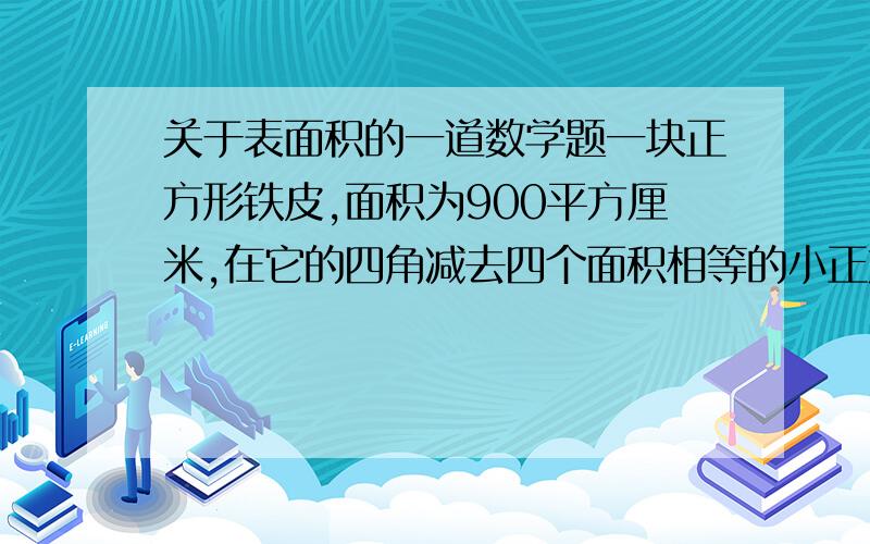 关于表面积的一道数学题一块正方形铁皮,面积为900平方厘米,在它的四角减去四个面积相等的小正方形,焊接成一个无盖的正方体铁皮盒（接缝处忽略不计）.这个铁皮盒的表面积是多少平方厘