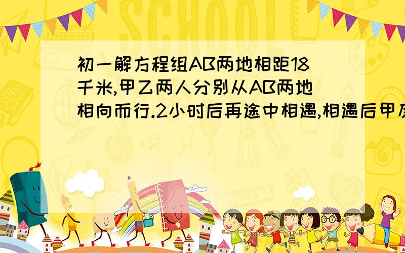 初一解方程组AB两地相距18千米,甲乙两人分别从AB两地相向而行.2小时后再途中相遇,相遇后甲反回A,乙继续向A前进,甲回到A地时,乙离A地还有2千米,求甲乙两人的速度