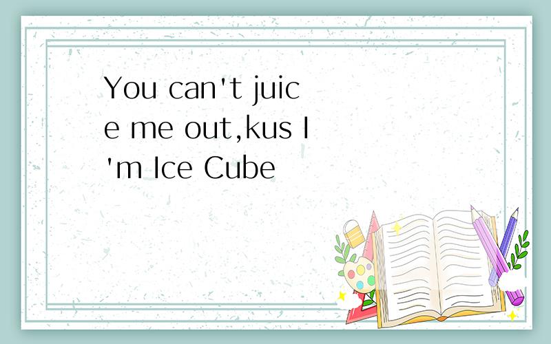 You can't juice me out,kus I'm Ice Cube