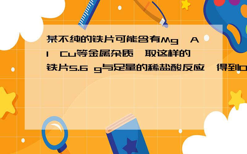 某不纯的铁片可能含有Mg、Al、Cu等金属杂质,取这样的铁片5.6 g与足量的稀盐酸反应,得到0.2 g H2,则该铁片中 [ ]A．一定不含杂质 B．一定含金属铝 C．一定含金属铜D．一定含有四种金属为什么