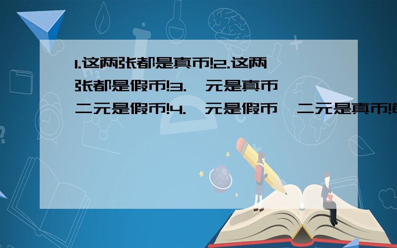 1.这两张都是真币!2.这两张都是假币!3.一元是真币,二元是假币!4.一元是假币,二元是真币!每人只准回答一次!先答对者,后答对者,