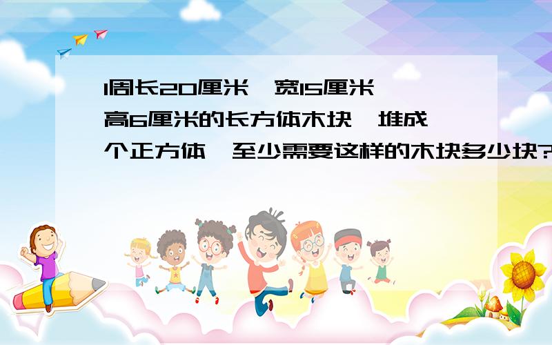 1周长20厘米,宽15厘米,高6厘米的长方体木块,堆成一个正方体,至少需要这样的木块多少块?2有一个不等于1的整数,它除967、1000、2001得到相同的余数,求这个整数3A、B两数都只含有质因数3、5,它