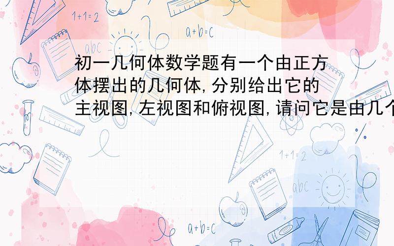 初一几何体数学题有一个由正方体摆出的几何体,分别给出它的主视图,左视图和俯视图,请问它是由几个正方体组成的呢?（附图,从左到右分别是主视图,左视图和俯视图）我要一个步骤