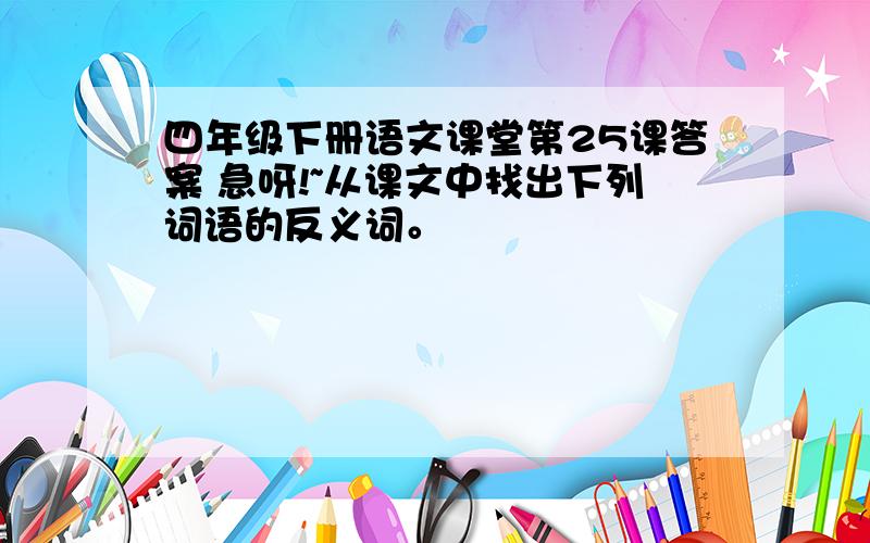 四年级下册语文课堂第25课答案 急呀!~从课文中找出下列词语的反义词。