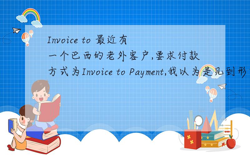 Invoice to 最近有一个巴西的老外客户,要求付款方式为Invoice to Payment,我以为是见到形式发票就付款,但是现在想想总感觉不对,请问这句话的确切意思是什么?急