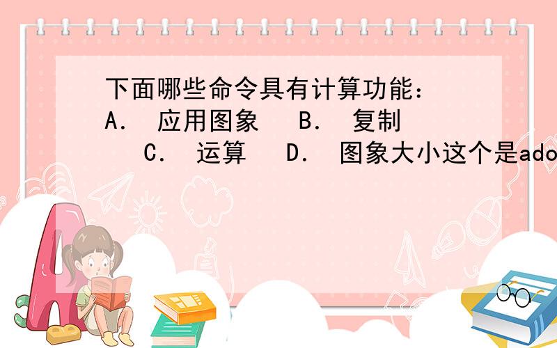 下面哪些命令具有计算功能：　A． 应用图象 　B． 复制 　C． 运算 　D． 图象大小这个是adobe认证里的