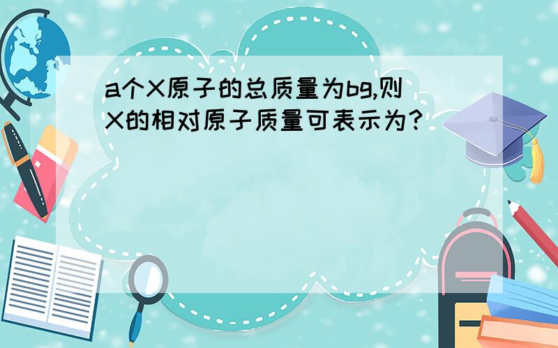 a个X原子的总质量为bg,则X的相对原子质量可表示为?