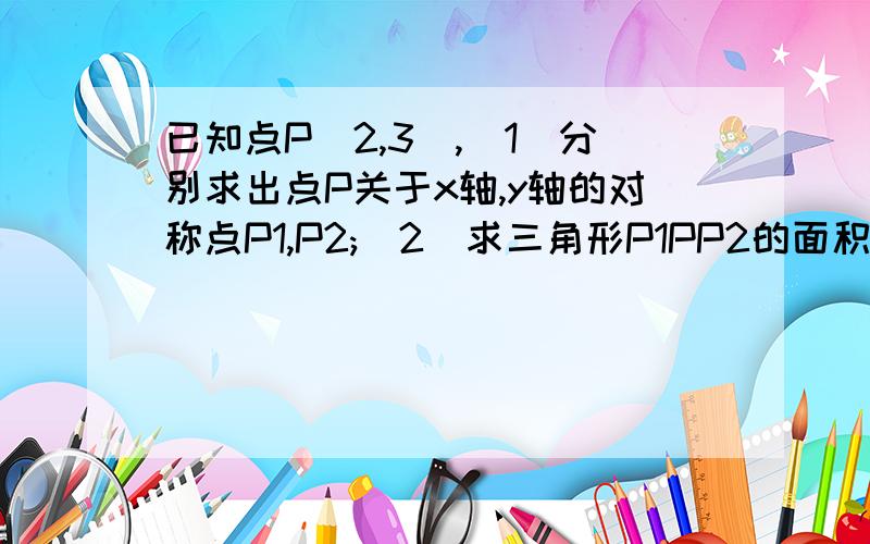 已知点P(2,3),(1)分别求出点P关于x轴,y轴的对称点P1,P2;(2)求三角形P1PP2的面积.