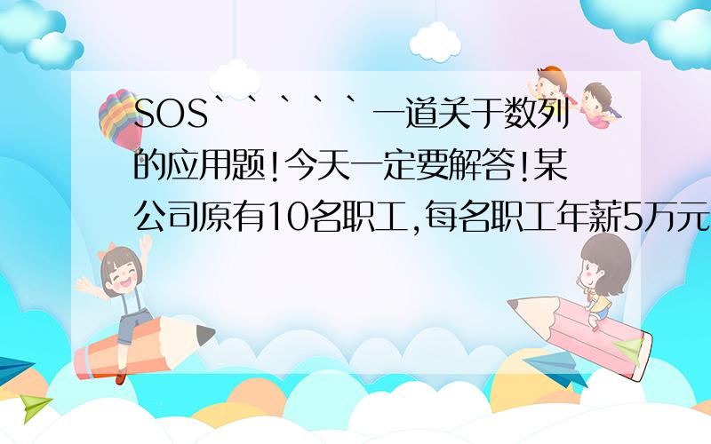 SOS`````一道关于数列的应用题!今天一定要解答!某公司原有10名职工,每名职工年薪5万元.由于业务扩大,计划从今年起,职工的年薪每年比上一年增加10％,同时每年新招收3名职工,每名新职工第一