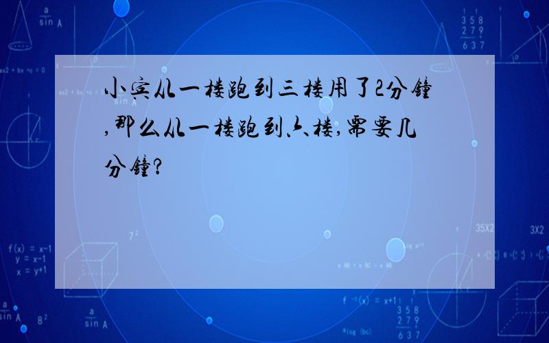 小宾从一楼跑到三楼用了2分钟,那么从一楼跑到六楼,需要几分钟?