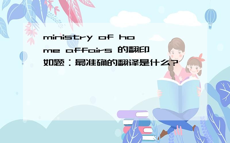 ministry of home affairs 的翻印如题：最准确的翻译是什么?