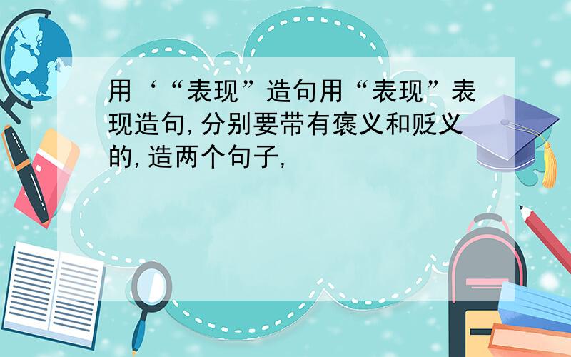 用‘“表现”造句用“表现”表现造句,分别要带有褒义和贬义的,造两个句子,