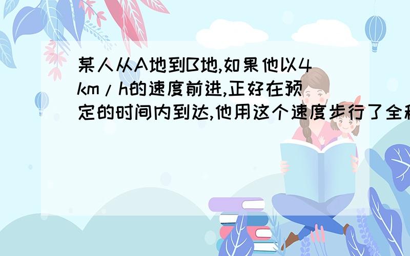 某人从A地到B地,如果他以4km/h的速度前进,正好在预定的时间内到达,他用这个速度步行了全程的一半之后,