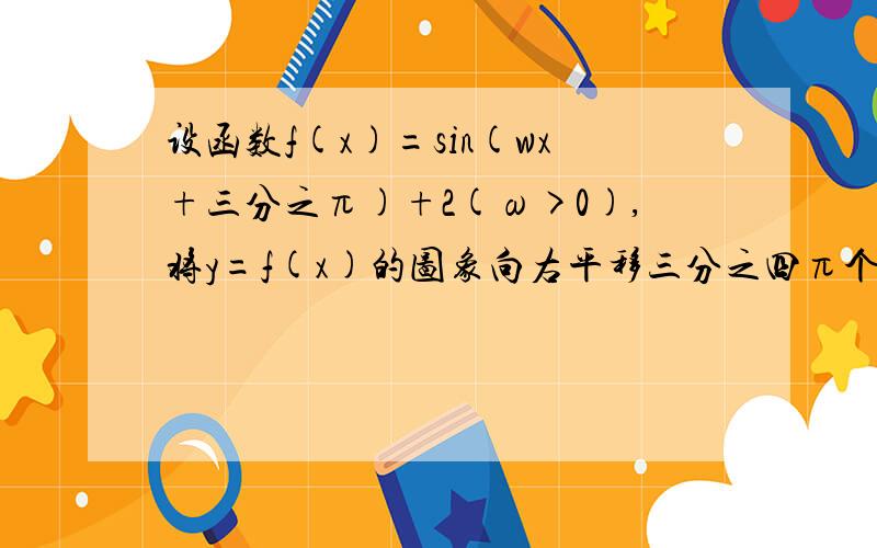 设函数f(x)=sin(wx+三分之π)+2(ω>0),将y=f(x)的图象向右平移三分之四π个单位长度,与原图像重合,求w的最小值