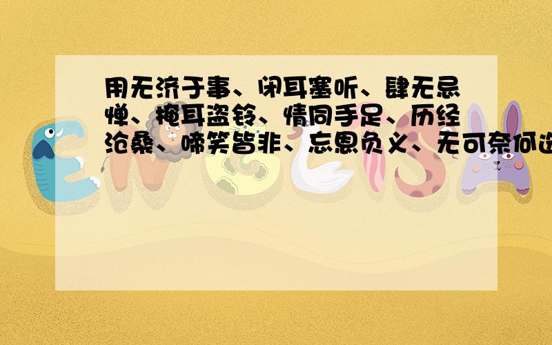 用无济于事、闭耳塞听、肆无忌惮、掩耳盗铃、情同手足、历经沧桑、啼笑皆非、忘恩负义、无可奈何选6个造句还可以用上忍无可忍、委曲求全、左右为难、左右逢源、左思右想、足智多谋