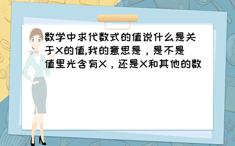 数学中求代数式的值说什么是关于X的值,我的意思是，是不是值里光含有X，还是X和其他的数