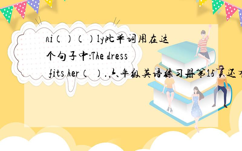 ni（）（）ly此单词用在这个句子中：The dress fits her（ ）.六年级英语练习册第15页还有一个：也是那一页第5个：s（）（）ly原题：She looks（）at her broken doll