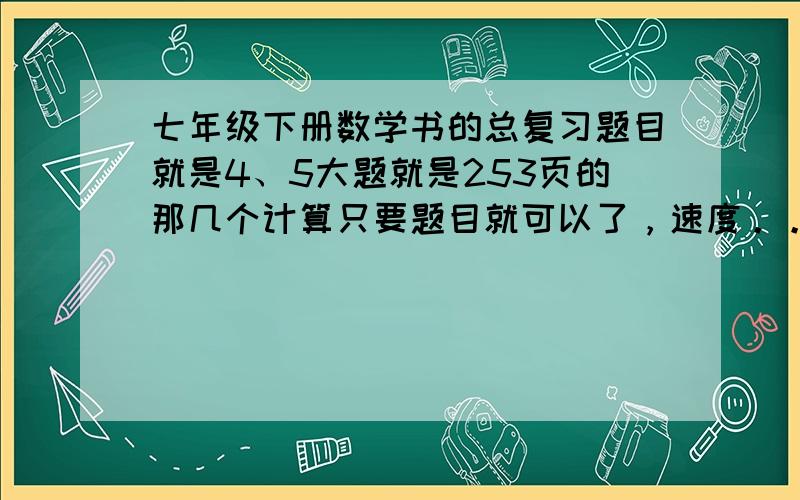 七年级下册数学书的总复习题目就是4、5大题就是253页的那几个计算只要题目就可以了，速度。。。。。。。。。。急...............