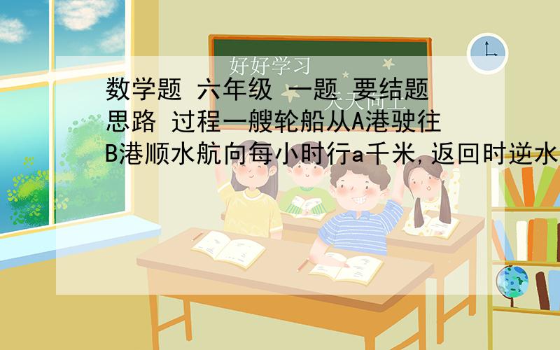 数学题 六年级 一题 要结题思路 过程一艘轮船从A港驶往B港顺水航向每小时行a千米,返回时逆水航行每小时行b千米,两港相距s千米,则轮船往返一次的平均速度是每小时___________千米