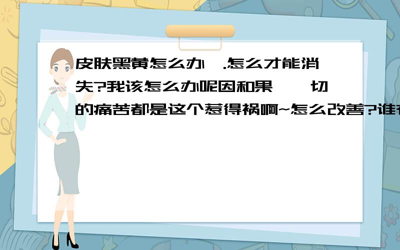 皮肤黑黄怎么办,.怎么才能消失?我该怎么办呢因和果,一切的痛苦都是这个惹得祸啊~怎么改善?谁有高招教教我,如果能得到您的帮助,俺感激不尽的..如何去黑头粉刺 能不交流下我管不住手?.