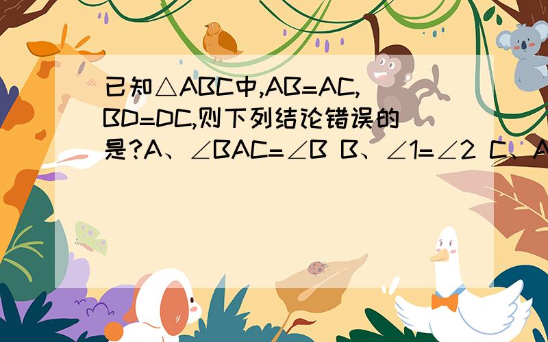 已知△ABC中,AB=AC,BD=DC,则下列结论错误的是?A、∠BAC=∠B B、∠1=∠2 C、AD⊥BC D、∠B=∠C