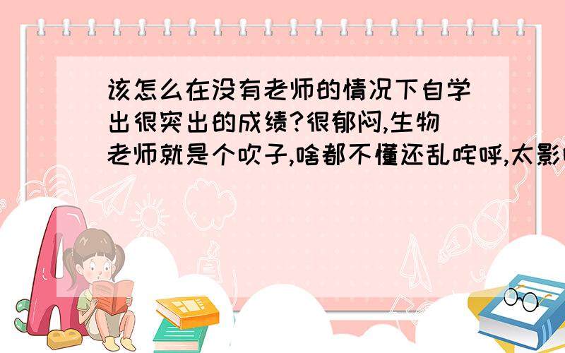 该怎么在没有老师的情况下自学出很突出的成绩?很郁闷,生物老师就是个吹子,啥都不懂还乱咤呼,太影响学习心情了…我该杂办?生物辅导书也很垃圾,很多问题的答案模楞两可的…