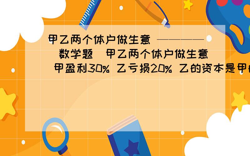 甲乙两个体户做生意 ————（数学题）甲乙两个体户做生意 甲盈利30% 乙亏损20% 乙的资本是甲的二分之一 已知两人现有资本共29000元 两人原有资本各多少元?错了，是19500元最好不要用x（