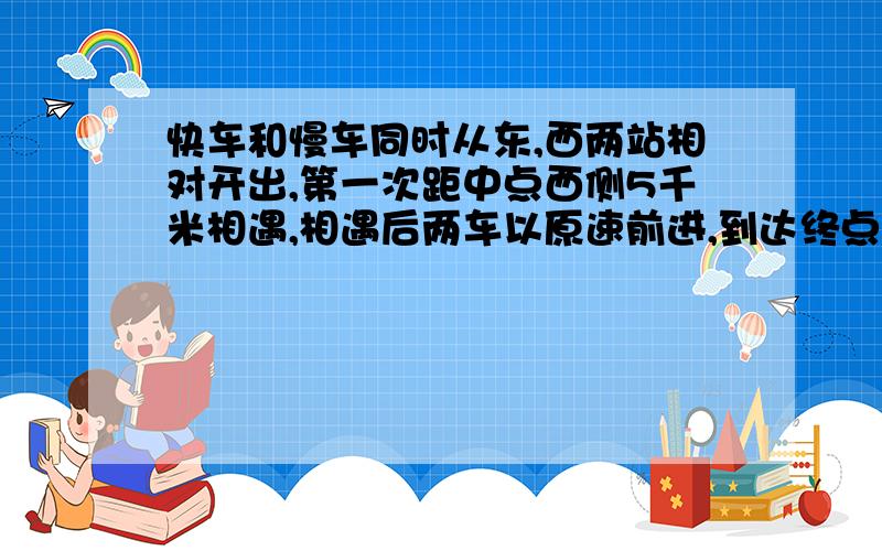 快车和慢车同时从东,西两站相对开出,第一次距中点西侧5千米相遇,相遇后两车以原速前进,到达终点后,两快车和慢车同时从东，西两站相对开出，第一次距中点西侧5千米相遇，相遇后两车以